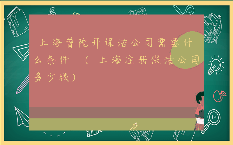 上海普陀开保洁公司需要什么条件 (上海注册保洁公司多少钱)